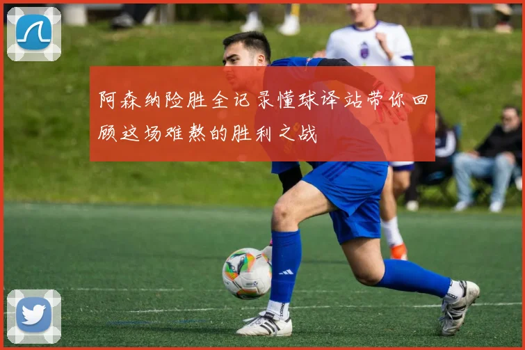 阿森纳险胜全记录懂球译站带你回顾这场难熬的胜利之战