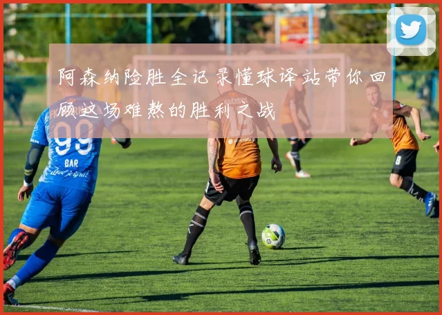 阿森纳险胜全记录懂球译站带你回顾这场难熬的胜利之战