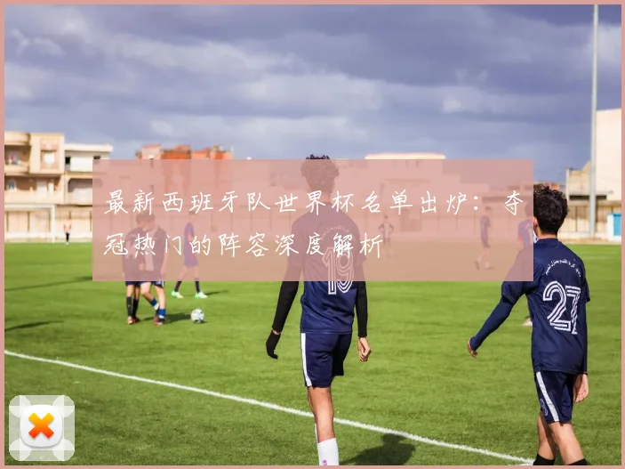最新西班牙队世界杯名单出炉：夺冠热门的阵容深度解析